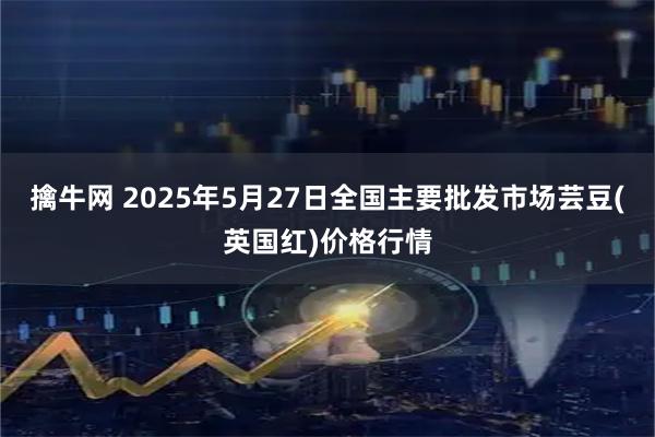 擒牛网 2025年5月27日全国主要批发市场芸豆(英国红)价格行情