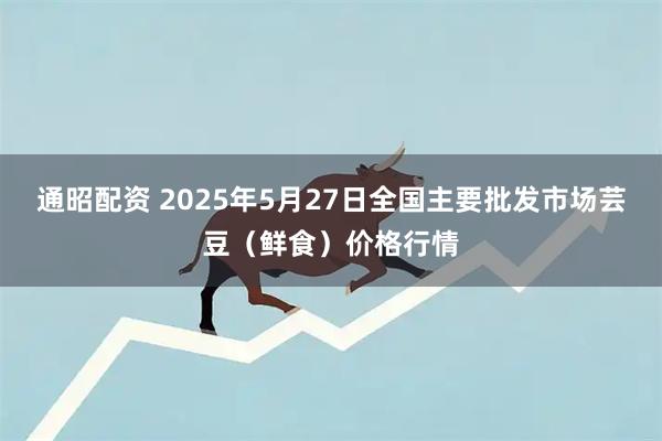通昭配资 2025年5月27日全国主要批发市场芸豆（鲜食）价格行情