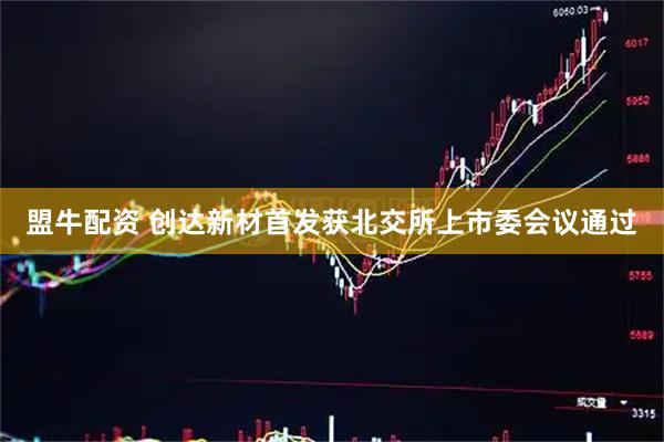 盟牛配资 创达新材首发获北交所上市委会议通过
