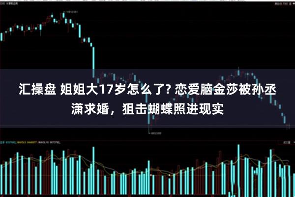 汇操盘 姐姐大17岁怎么了? 恋爱脑金莎被孙丞潇求婚，狙击蝴蝶照进现实