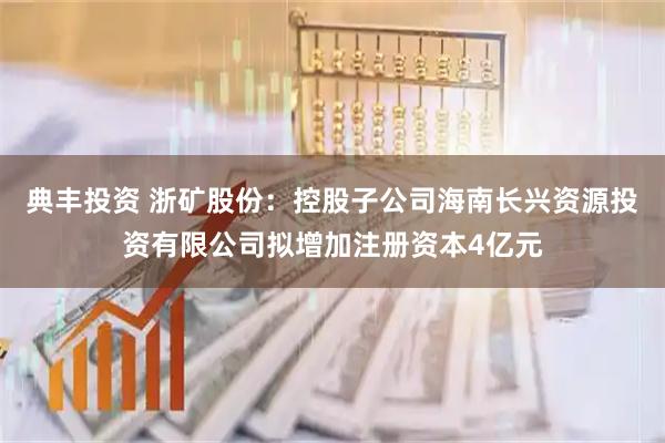 典丰投资 浙矿股份:控股子公司海南长兴资源投资有限公司拟增加注册资本4亿元